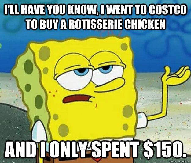 I'll have you know, I went to costco to buy a rotisserie chicken and i only spent $150.  Tough Spongebob