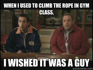 When I used to climb the rope in gym class, I wished it was a guy  chuck and larry