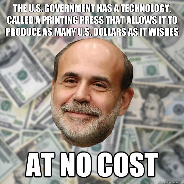 The U.S. government has a technology, called a printing press that allows it to produce as many U.S. dollars as it wishes at no cost  Ben Bernanke