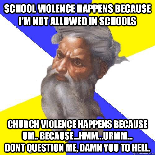 School violence happens because I'm not allowed in schools  Church violence happens because um.. because...hmm...urmm...            Dont question me, Damn you to hell.  Advice God