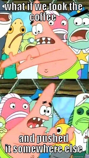 WHAT IF WE TOOK THE COFFEE  AND PUSHED IT SOMEWHERE ELSE Push it somewhere else Patrick