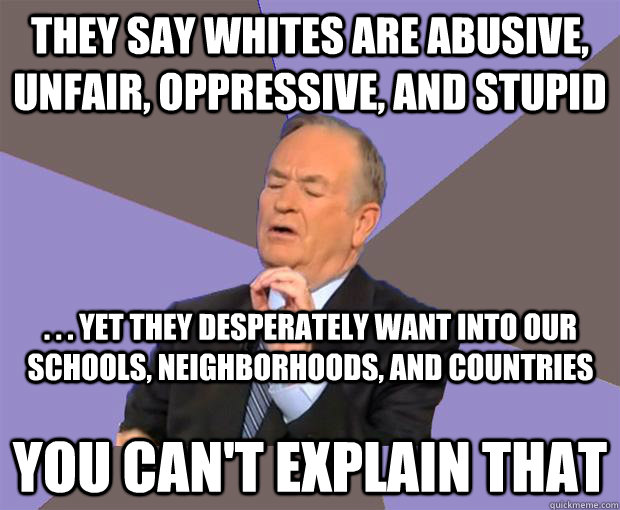 They say whites are abusive, unfair, oppressive, and stupid YOU CAN'T EXPLAIN THAT . . . Yet they desperately want into our schools, neighborhoods, and countries  Bill O Reilly