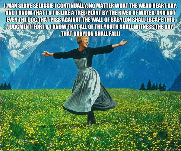 I-man serve Selassie I continually. No matter what the weak heart say. And I know that I & I is like a tree, plant by the river of water, and not even the dog that piss against the wall of Babylon shall escape this judgment. For I & I know that all of the - I-man serve Selassie I continually. No matter what the weak heart say. And I know that I & I is like a tree, plant by the river of water, and not even the dog that piss against the wall of Babylon shall escape this judgment. For I & I know that all of the  Sound of Music