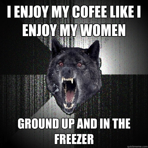 i enjoy my cofee like i enjoy my women ground up and in the freezer  Insanity Wolf