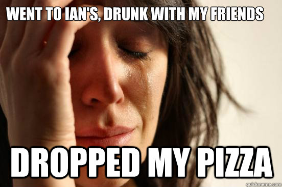 went to ian's, drunk with my friends dropped my pizza  First World Problems