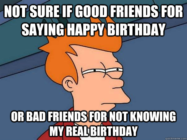 not sure if good friends for saying happy birthday or bad friends for not knowing my real birthday - not sure if good friends for saying happy birthday or bad friends for not knowing my real birthday  Futurama Fry