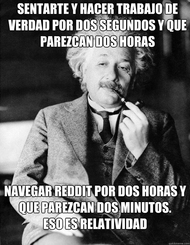 sentarte y hacer trabajo de verdad por dos segundos y que parezcan dos horas Navegar Reddit por dos horas y que parezcan dos minutos.         Eso es relatividad  Einstein