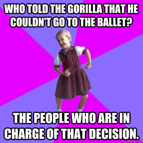 Who told the gorilla that he couldn't go to the ballet? The people who are in charge of that decision. - Who told the gorilla that he couldn't go to the ballet? The people who are in charge of that decision.  Socially awesome kindergartener