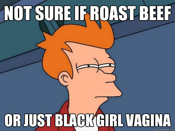 Not sure if Roast Beef Or just black girl vagina  Futurama Fry