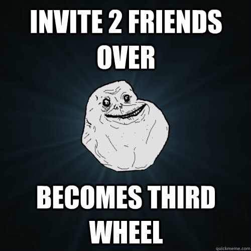 Invite 2 friends over Becomes third wheel  Forever Alone