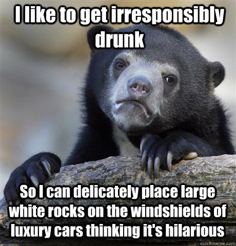 I like to get irresponsibly drunk So I can delicately place large white rocks on the windshields of luxury cars thinking it's hilarious  Confession Bear