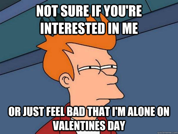 Not sure if you're interested in me Or just feel bad that I'm alone on Valentines day  Futurama Fry