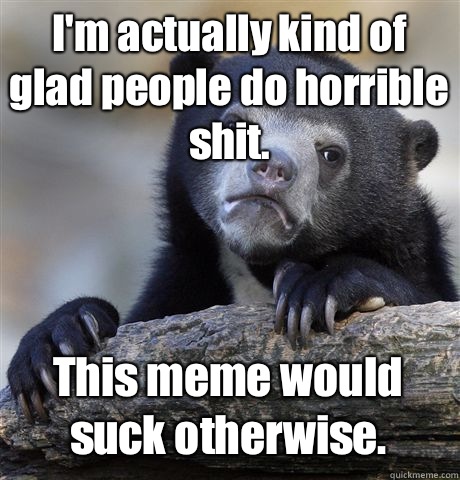 I'm actually kind of glad people do horrible shit. This meme would suck otherwise.   Confession Bear