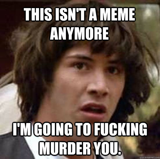 This isn't a meme anymore I'm going to fucking murder you.  conspiracy keanu