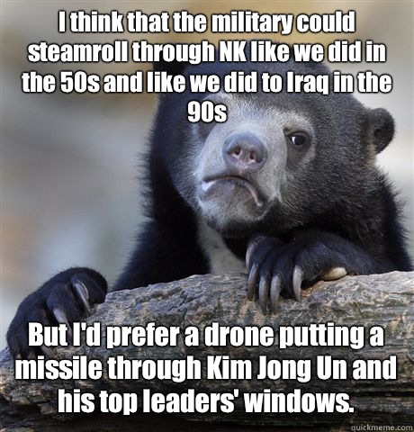 I think that the military could steamroll through NK like we did in the 50s and like we did to Iraq in the 90s But I'd prefer a drone putting a missile through Kim Jong Un and his top leaders' windows.   Confession Bear