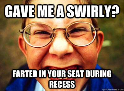 Gave me a swirly? Farted in your seat during recess   