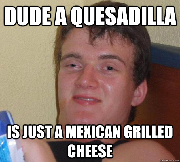 Dude a quesadilla is just a mexican grilled cheese  - Dude a quesadilla is just a mexican grilled cheese   10 Guy