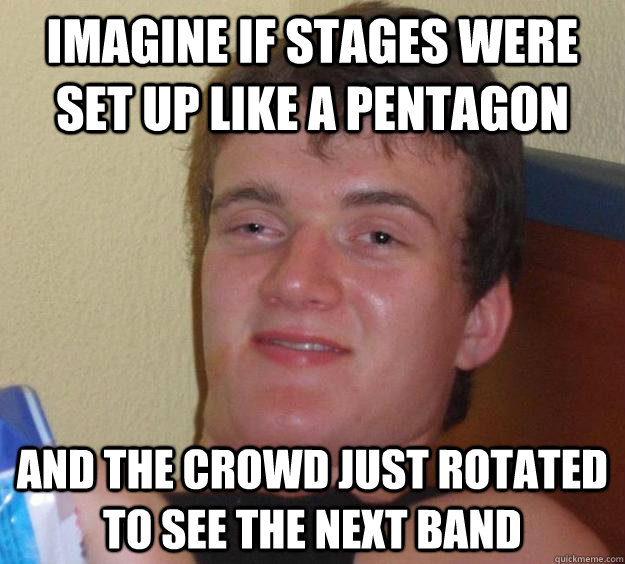 imagine if stages were set up like a pentagon and the crowd just rotated to see the next band  10 Guy