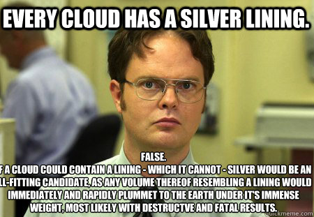 Every cloud has a silver lining. False.
If a cloud could contain a lining - which it cannot - silver would be an ill-fitting candidate, as any volume thereof resembling a lining would immediately and rapidly plummet to the earth under it's immense weight, - Every cloud has a silver lining. False.
If a cloud could contain a lining - which it cannot - silver would be an ill-fitting candidate, as any volume thereof resembling a lining would immediately and rapidly plummet to the earth under it's immense weight,  Schrute