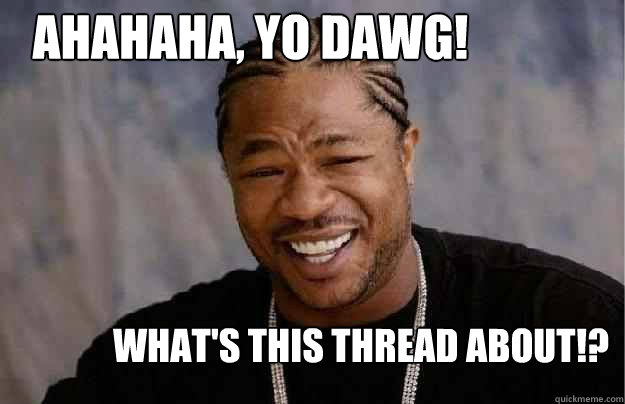 AHAHAHA, YO DAWG! WHAT'S THIS THREAD ABOUT!?  