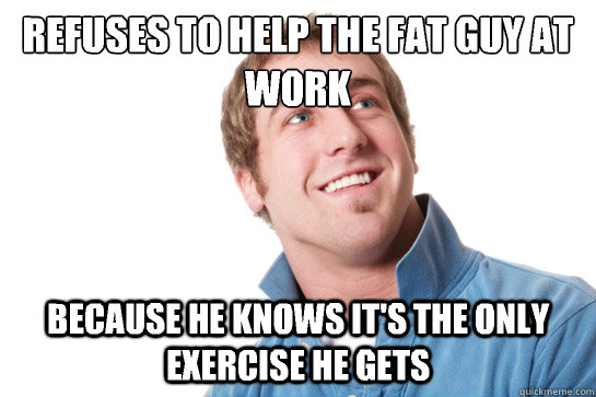 Refuses to help the fat guy at work Because he knows it's the only exercise he gets  Misunderstood D-Bag