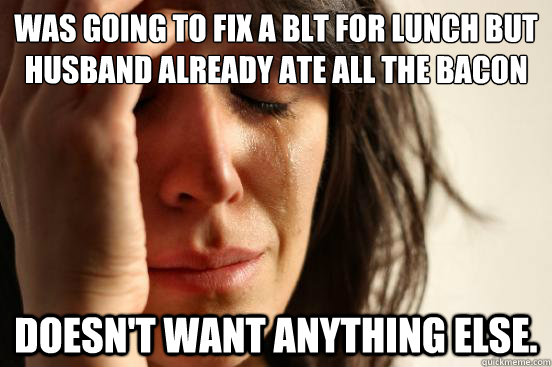 Was going to fix a BLT for lunch but husband already ate all the bacon Doesn't want anything else.  First World Problems