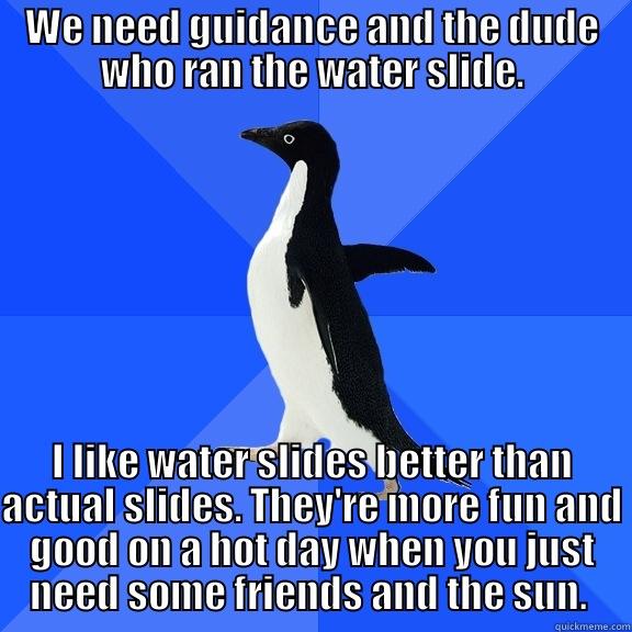 WE NEED GUIDANCE AND THE DUDE WHO RAN THE WATER SLIDE. I LIKE WATER SLIDES BETTER THAN ACTUAL SLIDES. THEY'RE MORE FUN AND GOOD ON A HOT DAY WHEN YOU JUST NEED SOME FRIENDS AND THE SUN.  Socially Awkward Penguin