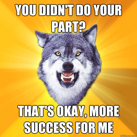 you didn't do your part? that's okay, more success for me  Courage Wolf