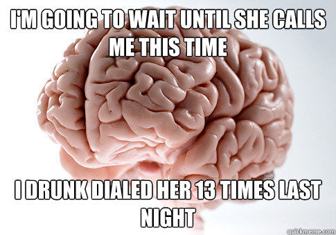 i'm going to wait until she calls me this time i drunk dialed her 13 times last night  Scumbag Brain