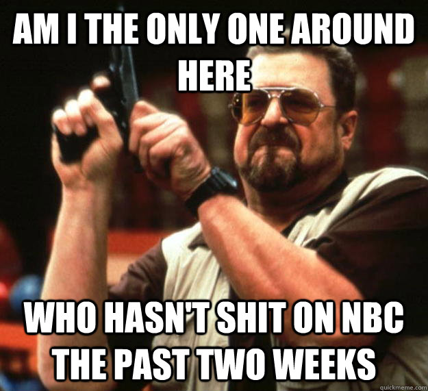 am I the only one around here who hasn't shit on NBC the past two weeks  Angry Walter