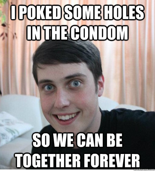 I poked some holes in the condom so we can be together forever  Overly Attached Boyfriend