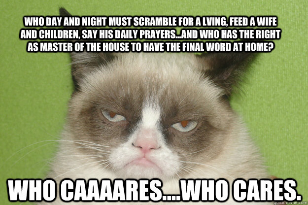 who day and night must scramble for a lving, feed a wife and children, say his daily prayers...and who has the right as master of the house to have the final word at home? who caaaares....who cares.  