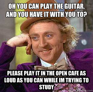 oh you can play the guitar, and you have it with you to? please play it in the open cafe as loud as you can while im trying to study  Condescending Wonka