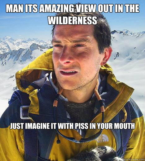 man its amazing view out in the wilderness just imagine it with piss in your mouth  Bear Grylls