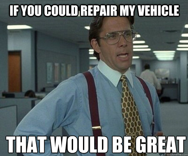 if you could repair my vehicle THAT WOULD BE GREAT  that would be great