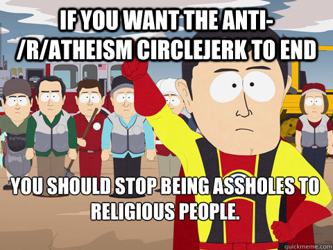 If you want the anti-/r/atheism circlejerk to end you should stop being assholes to religious people.  - If you want the anti-/r/atheism circlejerk to end you should stop being assholes to religious people.   Captain Hindsight