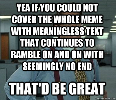 Yea if you could not cover the whole meme with meaningless text that continues to ramble on and on with seemingly no end That'd be great - Yea if you could not cover the whole meme with meaningless text that continues to ramble on and on with seemingly no end That'd be great  Bill Lumbergh