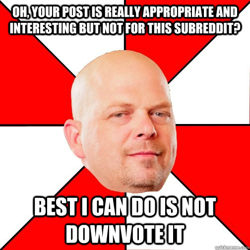 Oh, your post is really appropriate and interesting But not for this subreddit? Best I can do is not downvote it  Pawn Star