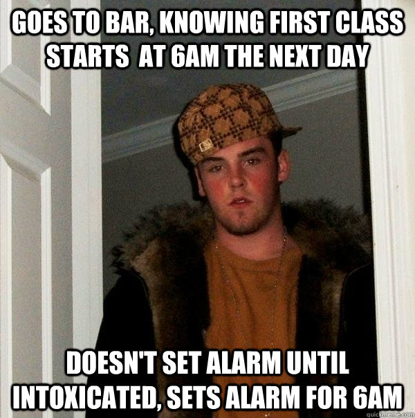 Goes to bar, knowing first class starts  at 6am the next day Doesn't set alarm until intoxicated, sets alarm for 6am - Goes to bar, knowing first class starts  at 6am the next day Doesn't set alarm until intoxicated, sets alarm for 6am  Scumbag Steve