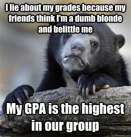 I lie about my grades because my friends think I'm a dumb blonde and belittle me My GPA is the highest in our group - I lie about my grades because my friends think I'm a dumb blonde and belittle me My GPA is the highest in our group  Confession Bear