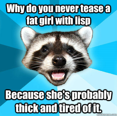 Why do you never tease a fat girl with lisp Because she's probably thick and tired of it.  - Why do you never tease a fat girl with lisp Because she's probably thick and tired of it.   Lame Pun Coon