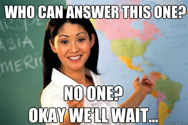 Who can answer this one? no one? 
okay we'll wait...  Unhelpful High School Teacher