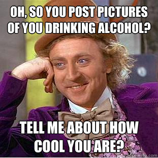 Oh, so you post pictures of you drinking alcohol? Tell me about how cool you are?  Condescending Wonka