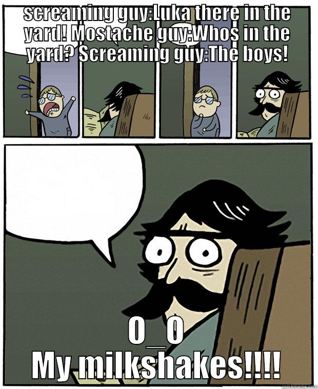 SCREAMING GUY:LUKA THERE IN THE YARD! MOSTACHE GUY:WHOS IN THE YARD? SCREAMING GUY:THE BOYS! O_O MY MILKSHAKES!!!! Stare Dad