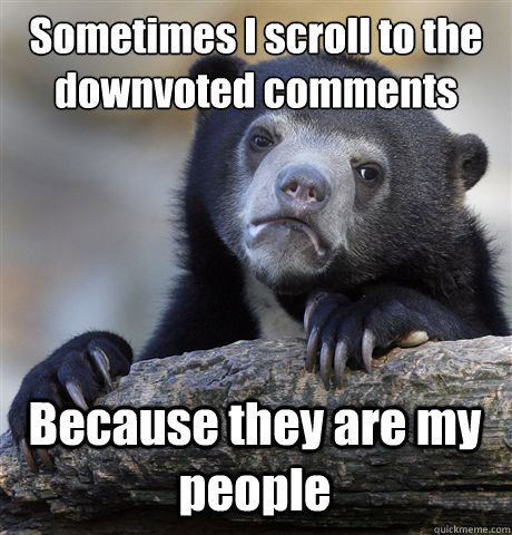 Sometimes I scroll to the downvoted comments Because they are my people  Confession Bear