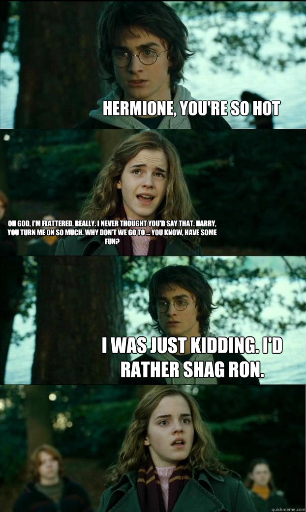 Hermione, you're so hot Oh god, I'm flattered, really. I never thought you'd say that. Harry, you turn me on so much. Why don't we go to ... you know, have some fun? I was just kidding. I'd rather shag Ron.  Horny Harry