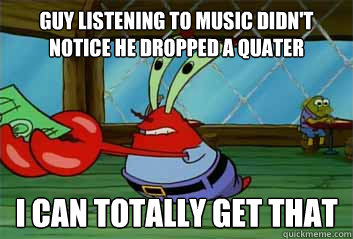 Guy listening to music didn't notice he dropped a quater I can totally get that  Penny Pincher Krabs