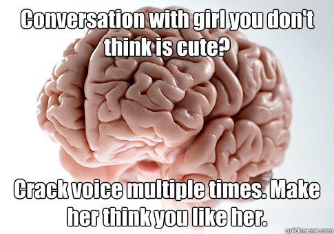 Conversation with girl you don't think is cute? Crack voice multiple times. Make her think you like her.  Scumbag Brain