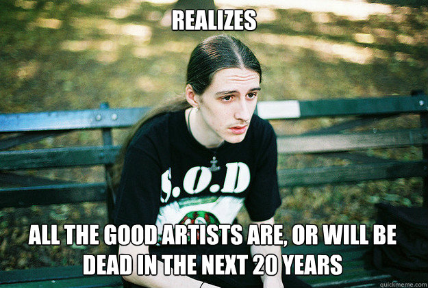 Realizes all the good artists are, or will be dead in the next 20 years  First World Metal Problems