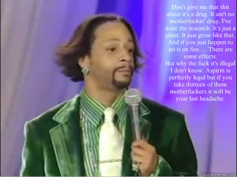 Don't give me that shit about it's a drug. It ain't no motherfuckin' drug. I've done the research. It's just a plant. It just grow like that. And if you just happen to set it on fire..... There are some effects.  
But why the fuck it's illegal I don't kno  Kat Williams Words of Wisdom on Weed